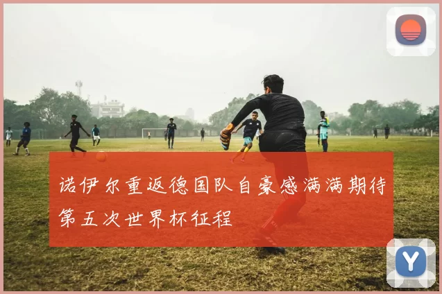 诺伊尔重返德国队自豪感满满期待第五次世界杯征程