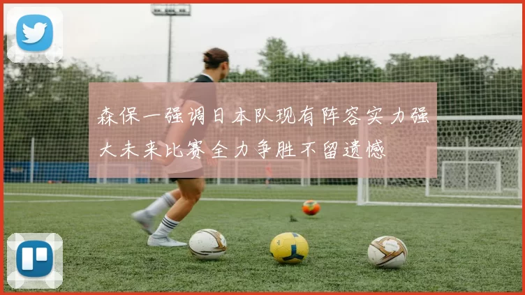 森保一强调日本队现有阵容实力强大未来比赛全力争胜不留遗憾